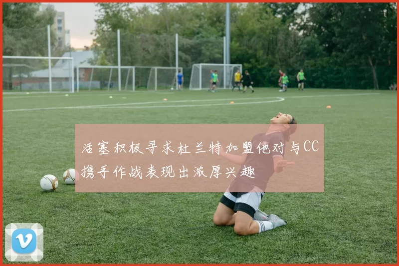 活塞积极寻求杜兰特加盟他对与CC携手作战表现出浓厚兴趣