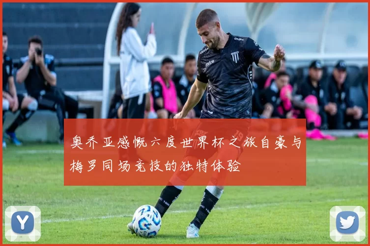 奥乔亚感慨六度世界杯之旅自豪与梅罗同场竞技的独特体验