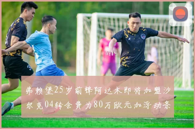 弗赖堡25岁前锋阿达木即将加盟沙尔克04转会费为80万欧元加浮动条件