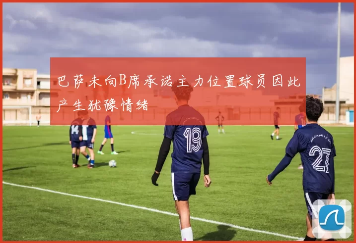 巴萨未向B席承诺主力位置球员因此产生犹豫情绪