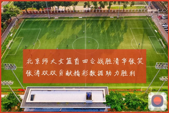 北京师大女篮首回合战胜清华张笑张涛双双贡献精彩数据助力胜利
