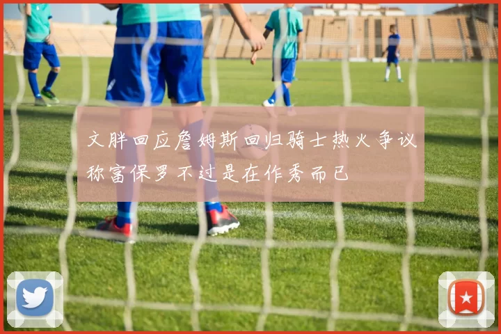 文胖回应詹姆斯回归骑士热火争议称富保罗不过是在作秀而已