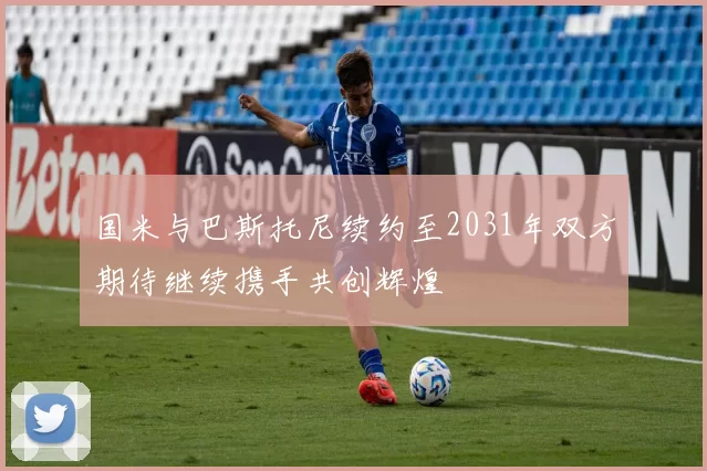 国米与巴斯托尼续约至2031年双方期待继续携手共创辉煌